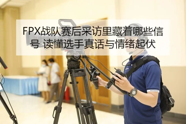 FPX战队赛后采访里藏着哪些信号 读懂选手真话与情绪起伏 - maiqiuzhan